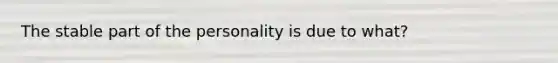 The stable part of the personality is due to what?