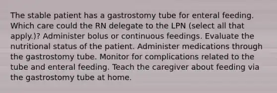 The stable patient has a gastrostomy tube for enteral feeding. Which care could the RN delegate to the LPN (select all that apply.)? Administer bolus or continuous feedings. Evaluate the nutritional status of the patient. Administer medications through the gastrostomy tube. Monitor for complications related to the tube and enteral feeding. Teach the caregiver about feeding via the gastrostomy tube at home.