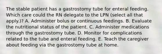 The stable patient has a gastrostomy tube for enteral feeding. Which care could the RN delegate to the LPN (select all that apply.)? A. Administer bolus or continuous feedings. B. Evaluate the nutritional status of the patient. C. Administer medications through the gastrostomy tube. D. Monitor for complications related to the tube and enteral feeding. E. Teach the caregiver about feeding via the gastrostomy tube at home.