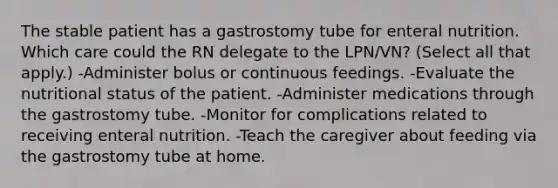 The stable patient has a gastrostomy tube for enteral nutrition. Which care could the RN delegate to the LPN/VN? (Select all that apply.) -Administer bolus or continuous feedings. -Evaluate the nutritional status of the patient. -Administer medications through the gastrostomy tube. -Monitor for complications related to receiving enteral nutrition. -Teach the caregiver about feeding via the gastrostomy tube at home.