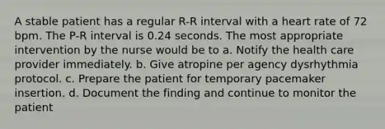 A stable patient has a regular R-R interval with a heart rate of 72 bpm. The P-R interval is 0.24 seconds. The most appropriate intervention by the nurse would be to a. Notify the health care provider immediately. b. Give atropine per agency dysrhythmia protocol. c. Prepare the patient for temporary pacemaker insertion. d. Document the finding and continue to monitor the patient