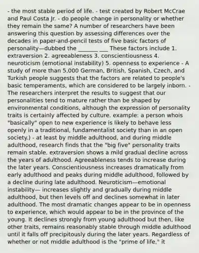 - the most stable period of life. - test created by Robert McCrae and Paul Costa Jr. - do people change in personality or whether they remain the same? A number of researchers have been answering this question by assessing differences over the decades in paper-and-pencil tests of five basic factors of personality—dubbed the _______ ___ These factors include 1. extraversion 2. agreeableness 3. conscientiousness 4. neuroticism (emotional instability) 5. openness to experience - A study of more than 5,000 German, British, Spanish, Czech, and Turkish people suggests that the factors are related to people's basic temperaments, which are considered to be largely inborn. - The researchers interpret the results to suggest that our personalities tend to mature rather than be shaped by environmental conditions, although the expression of personality traits is certainly affected by culture. example: a person whois "basically" open to new experience is likely to behave less openly in a traditional, fundamentalist society than in an open society.) - at least by middle adulthood, and during middle adulthood, research finds that the "big five" personality traits remain stable. extraversion shows a mild gradual decline across the years of adulthood. Agreeableness tends to increase during the later years. Conscientiousness increases dramatically from early adulthood and peaks during middle adulthood, followed by a decline during late adulthood. Neuroticism—emotional instability— increases slightly and gradually during middle adulthood, but then levels off and declines somewhat in later adulthood. The most dramatic changes appear to be in openness to experience, which would appear to be in the province of the young. It declines strongly from young adulthood but then, like other traits, remains reasonably stable through middle adulthood until it falls off precipitously during the later years. Regardless of whether or not middle adulthood is the "prime of life," it