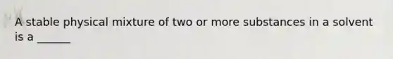 A stable physical mixture of two or more substances in a solvent is a ______