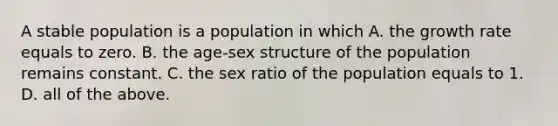 A stable population is a population in which A. the growth rate equals to zero. B. the age-sex structure of the population remains constant. C. the sex ratio of the population equals to 1. D. all of the above.