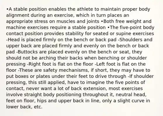 •A stable position enables the athlete to maintain proper body alignment during an exercise, which in turn places an appropriate stress on muscles and joints •Both free weight and machine exercises require a stable position •The five-point body contact position provides stability for seated or supine exercises -Head is placed firmly on the bench or back pad -Shoulders and upper back are placed firmly and evenly on the bench or back pad -Buttocks are placed evenly on the bench or seat, they should not be arching their backs when benching or shoulder pressing -Right foot is flat on the floor -Left foot is flat on the floor -These are safety mechanisms, if short, they may have to put boxes or plates under their feet to drive through -If shoulder pressing, this still applied, have to imagine the five points of contact, never want a lot of back extension, most exercises involve straight body positioning throughout it, neutral head, feet on floor, hips and upper back in line, only a slight curve in lower back, etc.