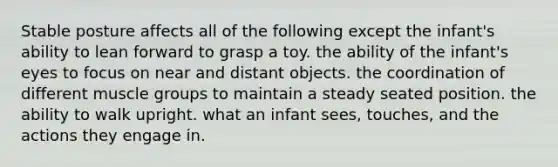 Stable posture affects all of the following except the infant's ability to lean forward to grasp a toy. the ability of the infant's eyes to focus on near and distant objects. the coordination of different muscle groups to maintain a steady seated position. the ability to walk upright. what an infant sees, touches, and the actions they engage in.