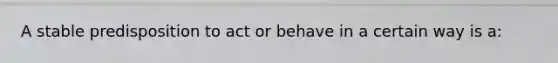 A stable predisposition to act or behave in a certain way is a: