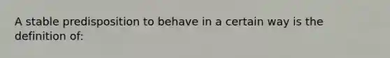 A stable predisposition to behave in a certain way is the definition of: