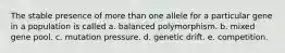 The stable presence of more than one allele for a particular gene in a population is called a. balanced polymorphism. b. mixed gene pool. c. mutation pressure. d. genetic drift. e. competition.