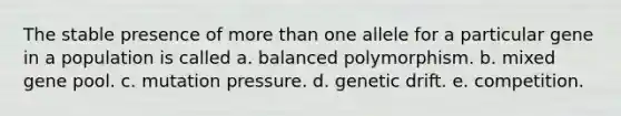 The stable presence of more than one allele for a particular gene in a population is called a. balanced polymorphism. b. mixed gene pool. c. mutation pressure. d. genetic drift. e. competition.