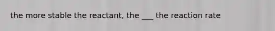 the more stable the reactant, the ___ the reaction rate