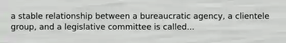 a stable relationship between a bureaucratic agency, a clientele group, and a legislative committee is called...