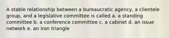 A stable relationship between a bureaucratic agency, a clientele group, and a legislative committee is called a. a standing committee b. a conference committee c. a cabinet d. an issue network e. an iron triangle