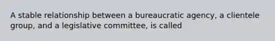 A stable relationship between a bureaucratic agency, a clientele group, and a legislative committee, is called