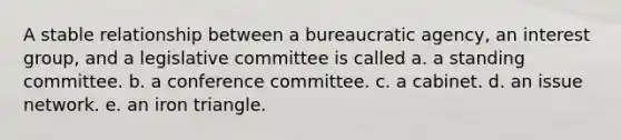 A stable relationship between a bureaucratic agency, an interest group, and a legislative committee is called a. a standing committee. b. a conference committee. c. a cabinet. d. an issue network. e. an iron triangle.