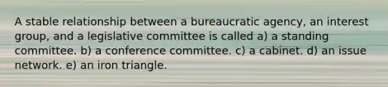 A stable relationship between a bureaucratic agency, an interest group, and a legislative committee is called a) a standing committee. b) a conference committee. c) a cabinet. d) an issue network. e) an iron triangle.