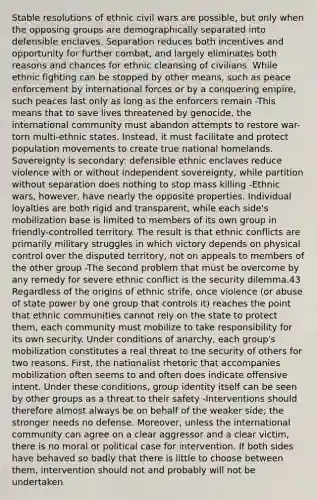 Stable resolutions of ethnic civil wars are possible, but only when the opposing groups are demographically separated into defensible enclaves. Separation reduces both incentives and opportunity for further combat, and largely eliminates both reasons and chances for ethnic cleansing of civilians. While ethnic fighting can be stopped by other means, such as peace enforcement by international forces or by a conquering empire, such peaces last only as long as the enforcers remain -This means that to save lives threatened by genocide, the international community must abandon attempts to restore war-torn multi-ethnic states. Instead, it must facilitate and protect population movements to create true national homelands. Sovereignty is secondary: defensible ethnic enclaves reduce violence with or without independent sovereignty, while partition without separation does nothing to stop mass killing -Ethnic wars, however, have nearly the opposite properties. Individual loyalties are both rigid and transparent, while each side's mobilization base is limited to members of its own group in friendly-controlled territory. The result is that ethnic conflicts are primarily military struggles in which victory depends on physical control over the disputed territory, not on appeals to members of the other group -The second problem that must be overcome by any remedy for severe ethnic conflict is the security dilemma.43 Regardless of the origins of ethnic strife, once violence (or abuse of state power by one group that controls it) reaches the point that ethnic communities cannot rely on the state to protect them, each community must mobilize to take responsibility for its own security. Under conditions of anarchy, each group's mobilization constitutes a real threat to the security of others for two reasons. First, the nationalist rhetoric that accompanies mobilization often seems to and often does indicate offensive intent. Under these conditions, group identity itself can be seen by other groups as a threat to their safety -Interventions should therefore almost always be on behalf of the weaker side; the stronger needs no defense. Moreover, unless the international community can agree on a clear aggressor and a clear victim, there is no moral or political case for intervention. If both sides have behaved so badly that there is little to choose between them, intervention should not and probably will not be undertaken