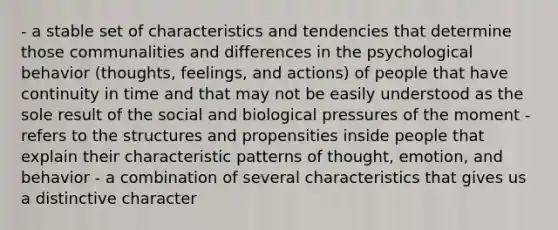 - a stable set of characteristics and tendencies that determine those communalities and differences in the psychological behavior (thoughts, feelings, and actions) of people that have continuity in time and that may not be easily understood as the sole result of the social and biological pressures of the moment - refers to the structures and propensities inside people that explain their characteristic patterns of thought, emotion, and behavior - a combination of several characteristics that gives us a distinctive character