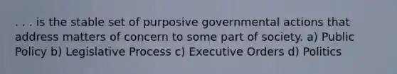 . . . is the stable set of purposive governmental actions that address matters of concern to some part of society. a) Public Policy b) Legislative Process c) Executive Orders d) Politics