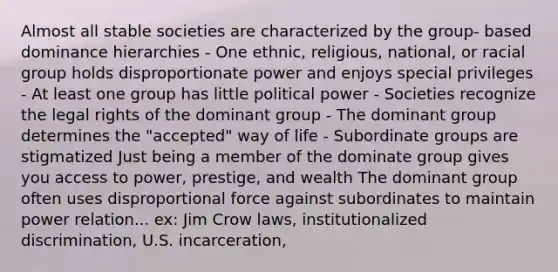 Almost all stable societies are characterized by the group- based dominance hierarchies - One ethnic, religious, national, or racial group holds disproportionate power and enjoys special privileges - At least one group has little political power - Societies recognize the legal rights of the dominant group - The dominant group determines the "accepted" way of life - Subordinate groups are stigmatized Just being a member of the dominate group gives you access to power, prestige, and wealth The dominant group often uses disproportional force against subordinates to maintain power relation... ex: Jim Crow laws, institutionalized discrimination, U.S. incarceration,