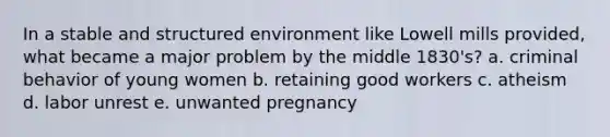 In a stable and structured environment like Lowell mills provided, what became a major problem by the middle 1830's? a. criminal behavior of young women b. retaining good workers c. atheism d. labor unrest e. unwanted pregnancy