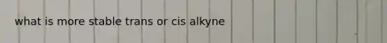 what is more stable trans or cis alkyne