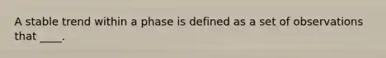 A stable trend within a phase is defined as a set of observations that ____.