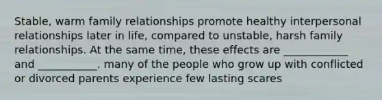 Stable, warm family relationships promote healthy interpersonal relationships later in life, compared to unstable, harsh family relationships. At the same time, these effects are ____________ and ___________. many of the people who grow up with conflicted or divorced parents experience few lasting scares