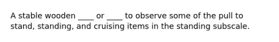A stable wooden ____ or ____ to observe some of the pull to stand, standing, and cruising items in the standing subscale.