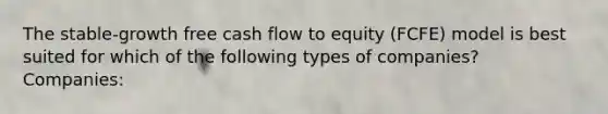 The stable-growth free cash flow to equity (FCFE) model is best suited for which of the following types of companies? Companies: