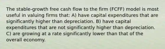 The stable-growth free cash flow to the firm (FCFF) model is most useful in valuing firms that: A) have capital expenditures that are significantly higher than depreciation. B) have capital expenditures that are not significantly higher than depreciation. C) are growing at a rate significantly lower than that of the overall economy.