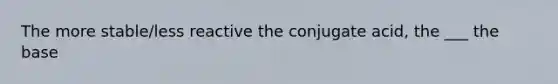 The more stable/less reactive the conjugate acid, the ___ the base