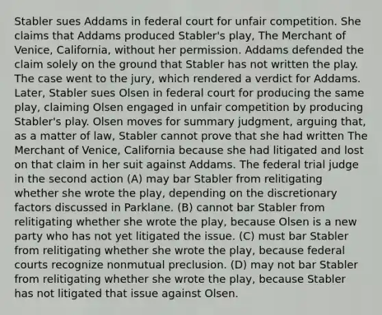 Stabler sues Addams in federal court for unfair competition. She claims that Addams produced Stabler's play, The Merchant of Venice, California, without her permission. Addams defended the claim solely on the ground that Stabler has not written the play. The case went to the jury, which rendered a verdict for Addams. Later, Stabler sues Olsen in federal court for producing the same play, claiming Olsen engaged in unfair competition by producing Stabler's play. Olsen moves for summary judgment, arguing that, as a matter of law, Stabler cannot prove that she had written The Merchant of Venice, California because she had litigated and lost on that claim in her suit against Addams. The federal trial judge in the second action (A) may bar Stabler from relitigating whether she wrote the play, depending on the discretionary factors discussed in Parklane. (B) cannot bar Stabler from relitigating whether she wrote the play, because Olsen is a new party who has not yet litigated the issue. (C) must bar Stabler from relitigating whether she wrote the play, because federal courts recognize nonmutual preclusion. (D) may not bar Stabler from relitigating whether she wrote the play, because Stabler has not litigated that issue against Olsen.