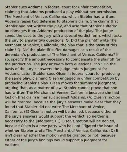 Stabler sues Addams in federal court for unfair competition, claiming that Addams produced a play without her permission, The Merchant of Venice, California, which Stabler had written. Addams raises two defenses to Stabler's claim. She claims that Stabler had not written the play, and also that Stabler suffered no damages from Addams' production of the play. The judge sends the case to the jury with a special verdict form, which asks the jury to answer two questions: Q: Did the plaintiff write The Merchant of Venice, California, the play that is the basis of this claim? Q: Did the plaintiff suffer damages as a result of the defendant's production of The Merchant of Venice, California? If so, specify the amount necessary to compensate the plaintiff for the production. The jury answers both questions, "no." On the basis of the jury's answers the judge enters judgment for Addams. Later, Stabler sues Olsen in federal court for producing the same play, claiming Olsen engaged in unfair competition by producing Stabler's play. Olsen moves for summary judgment, arguing that, as a matter of law, Stabler cannot prove that she had written The Merchant of Venice, California because she had lost on that claim in her suit against Addams. (A) Olsen's motion will be granted, because the jury's answers make clear that they found that Stabler did not write The Merchant of Venice, California. (B) Olsen's motion will be denied, because either of the jury's answers would support the verdict, so neither is necessary to the judgment. (C) Olsen's motion will be denied, because Olsen is a new party who has not litigated the issue of whether Stabler wrote The Merchant of Venice, California. (D) It isn't clear whether the motion will be granted or not, because either of the jury's findings would support a judgment for Addams.