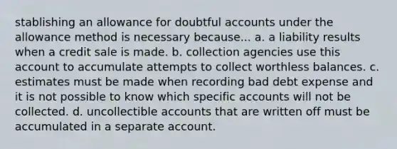 stablishing an allowance for doubtful accounts under the allowance method is necessary because... a. a liability results when a credit sale is made. b. collection agencies use this account to accumulate attempts to collect worthless balances. c. estimates must be made when recording bad debt expense and it is not possible to know which specific accounts will not be collected. d. uncollectible accounts that are written off must be accumulated in a separate account.