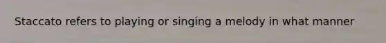 Staccato refers to playing or singing a melody in what manner