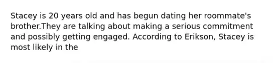 Stacey is 20 years old and has begun dating her roommate's brother.They are talking about making a serious commitment and possibly getting engaged. According to Erikson, Stacey is most likely in the