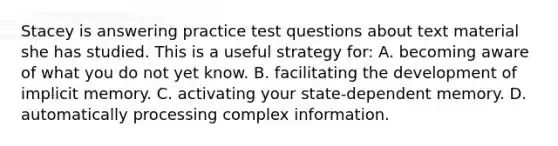 Stacey is answering practice test questions about text material she has studied. This is a useful strategy for: A. becoming aware of what you do not yet know. B. facilitating the development of implicit memory. C. activating your state-dependent memory. D. automatically processing complex information.