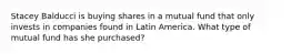 Stacey Balducci is buying shares in a mutual fund that only invests in companies found in Latin America. What type of mutual fund has she purchased?