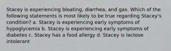 Stacey is experiencing bloating, diarrhea, and gas. Which of the following statements is most likely to be true regarding Stacey's condition? a. Stacey is experiencing early symptoms of hypoglycemia b. Stacey is experiencing early symptoms of diabetes c. Stacey has a food allergy d. Stacey is lactose intolerant