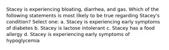 Stacey is experiencing bloating, diarrhea, and gas. Which of the following statements is most likely to be true regarding Stacey's condition? Select one: a. Stacey is experiencing early symptoms of diabetes b. Stacey is lactose intolerant c. Stacey has a food allergy d. Stacey is experiencing early symptoms of hypoglycemia