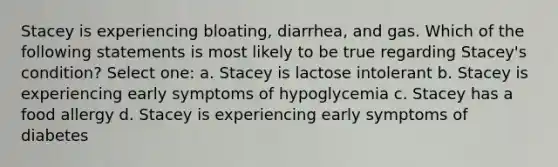 Stacey is experiencing bloating, diarrhea, and gas. Which of the following statements is most likely to be true regarding Stacey's condition? Select one: a. Stacey is lactose intolerant b. Stacey is experiencing early symptoms of hypoglycemia c. Stacey has a food allergy d. Stacey is experiencing early symptoms of diabetes