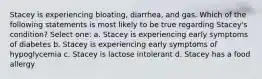 Stacey is experiencing bloating, diarrhea, and gas. Which of the following statements is most likely to be true regarding Stacey's condition? Select one: a. Stacey is experiencing early symptoms of diabetes b. Stacey is experiencing early symptoms of hypoglycemia c. Stacey is lactose intolerant d. Stacey has a food allergy