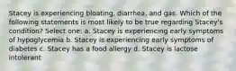 Stacey is experiencing bloating, diarrhea, and gas. Which of the following statements is most likely to be true regarding Stacey's condition? Select one: a. Stacey is experiencing early symptoms of hypoglycemia b. Stacey is experiencing early symptoms of diabetes c. Stacey has a food allergy d. Stacey is lactose intolerant