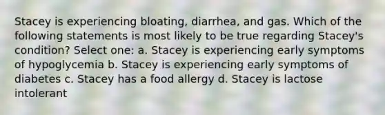 Stacey is experiencing bloating, diarrhea, and gas. Which of the following statements is most likely to be true regarding Stacey's condition? Select one: a. Stacey is experiencing early symptoms of hypoglycemia b. Stacey is experiencing early symptoms of diabetes c. Stacey has a food allergy d. Stacey is lactose intolerant