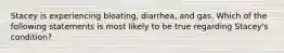 Stacey is experiencing bloating, diarrhea, and gas. Which of the following statements is most likely to be true regarding Stacey's condition?