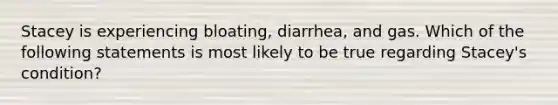 Stacey is experiencing bloating, diarrhea, and gas. Which of the following statements is most likely to be true regarding Stacey's condition?