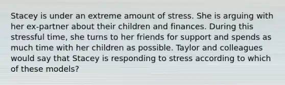 Stacey is under an extreme amount of stress. She is arguing with her ex-partner about their children and finances. During this stressful time, she turns to her friends for support and spends as much time with her children as possible. Taylor and colleagues would say that Stacey is responding to stress according to which of these models?