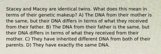 Stacey and Macey are identical twins. What does this mean in terms of their genetic makeup? A) The DNA from their mother is the same, but their DNA differs in terms of what they received from their father. B) The DNA from their father is the same, but their DNA differs in terms of what they received from their mother. C) They have inherited different DNA from both of their parents. D) They have exactly the same DNA.