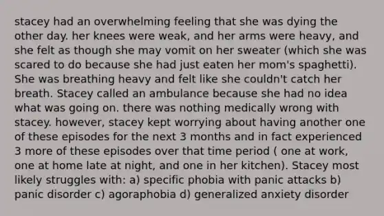 stacey had an overwhelming feeling that she was dying the other day. her knees were weak, and her arms were heavy, and she felt as though she may vomit on her sweater (which she was scared to do because she had just eaten her mom's spaghetti). She was breathing heavy and felt like she couldn't catch her breath. Stacey called an ambulance because she had no idea what was going on. there was nothing medically wrong with stacey. however, stacey kept worrying about having another one of these episodes for the next 3 months and in fact experienced 3 more of these episodes over that time period ( one at work, one at home late at night, and one in her kitchen). Stacey most likely struggles with: a) specific phobia with panic attacks b) panic disorder c) agoraphobia d) generalized anxiety disorder